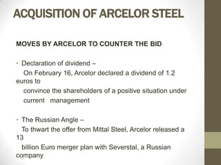 ACQUISITION OF ARCELOR STEEL

MOVES BY ARCELOR TO COUNTER THE BID

• Declaration of dividend –
  On February 16, Arcelor declared a dividend of 1.2
euros to
  convince the shareholders of a positive situation under
  current management

• The Russian Angle –
  To thwart the offer from Mittal Steel, Arcelor released a
13
  billion Euro merger plan with Severstal, a Russian
company
 