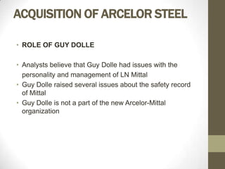 ACQUISITION OF ARCELOR STEEL

• ROLE OF GUY DOLLE

• Analysts believe that Guy Dolle had issues with the
  personality and management of LN Mittal
• Guy Dolle raised several issues about the safety record
  of Mittal
• Guy Dolle is not a part of the new Arcelor-Mittal
  organization
 