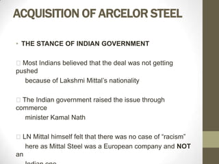 ACQUISITION OF ARCELOR STEEL

• THE STANCE OF INDIAN GOVERNMENT

Most Indians believed that the deal was not getting
pushed
   because of Lakshmi Mittal’s nationality

The Indian government raised the issue through
commerce
  minister Kamal Nath

LN Mittal himself felt that there was no case of “racism”
   here as Mittal Steel was a European company and NOT
an
 