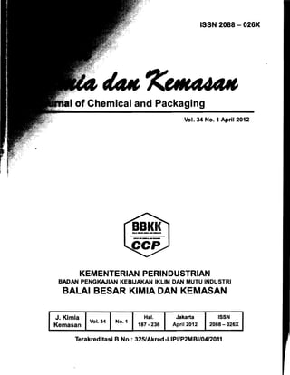 ISSN 2088 - 026X
of Chemical and Packaging
Vol. 34 No.1 April 2012
KEMENTERIAN PERINDUSTRIAN
BADAN PENGKAJIAN KEBIJAKAN IKLlM DAN MUTU INDUSTRI
BALAI BESAR KIMIA DAN KEMASAN 

J. Kimia
Kemasan
Vol. 34 No.1
Hal.
187·236
Jakarta
April 2012
ISSN
2088-026X
Terakreditasi B No : 325/Akred-LlPI/P2MBI/04/2011
 
