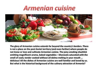 The glory of Armenian cuisine extends far beyond the country's borders. There
is not a place on the post-Soviet territory (and even farther) where people do
not know or love and cultivate Armenian cuisine. The juicy smoking shashlick
emitting magnificent aroma, baked vegetables – khoravats saturated with the
smell of coals; tender cooked without oil dolma melting in your mouth …
delicious! All the dishes of Armenian cuisine are well familiar and loved by us.
But what is the historical background of the culinary attraction of Armenia?

 