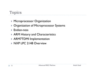 Topics

     Microprocessor Organization
     Organization of Microprocessor Systems
     Endian-ness
     ARM History and Characteristics
     ARM7TDMI Implementation
     NXP LPC 2148 Overview




11                     Advanced RISC Machine   Anish Goel
 