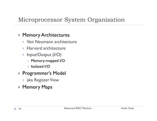 Microprocessor System Organization

     Memory Architectures
      Von Neumann architecture
      Harvard architecture
      Input/Output (I/O)
        Memory-mapped I/O
        Isolated I/O
     Programmer’s Model
      aka Register View
     Memory Maps



16                        Advanced RISC Machine   Anish Goel
 