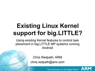 1
Existing Linux Kernel
support for big.LITTLE?
Using existing Kernel features to control task
placement in big.LITTLE MP systems running
Android
Chris Redpath, ARM
chris.redpath@arm.com
 
