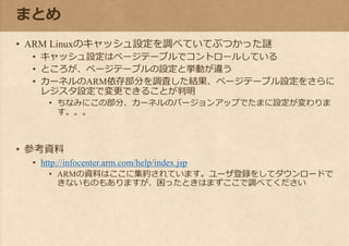 まとめ
• ARM Linuxのキャッシュ設定を調べていてぶつかった謎
• キャッシュ設定はページテーブルでコントロールしている
• ところが、ページテーブルの設定と挙動が違う
• カーネルのARM依存部分を調査した結果、ページテーブル設定をさらに
レジスタ設定で変更できることが判明
• ちなみにこの部分、カーネルのバージョンアップでたまに設定が変わりま
す。。。
• 参考資料
• http://infocenter.arm.com/help/index.jsp
• ARMの資料はここに集約されています。ユーザ登録をしてダウンロードで
きないものもありますが、困ったときはまずここで調べてください
 