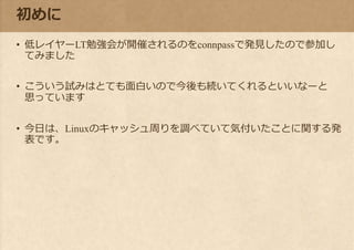 初めに
• 低レイヤーLT勉強会が開催されるのをconnpassで発見したので参加し
てみました
• こういう試みはとても面白いので今後も続いてくれるといいなーと
思っています
• 今日は、Linuxのキャッシュ周りを調べていて気付いたことに関する発
表です。
 