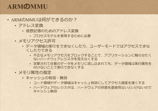ARMのMMU
• ARMのMMUは何ができるのか？
• アドレス変換
• 仮想記憶のためのアドレス変換
• プロセスモデルを実現するために必要
• メモリアクセス許可
• データ領域の実行をできなくしたり、ユーザーモードではアクセスできな
くしたりできる
• 不正なメモリアクセスをブロックすることで、アプリケーションに触らせたく
ないハードウェアレジスタを見えなくする
• 攻撃されて任意のデータをメモリに流し込まれても、データ領域は実行属性を
付けないことで実行できなくする
• メモリ属性の指定
• キャッシュの有効・無効
• コード領域やデータ領域はキャッシュ有効にしてアクセス速度を速くする
• ハードウェアのレジスタは、ハードウェアの状態を直接見ないといけないので
キャッシュ無効
 