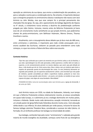 oposição ao calvinismo da sua época, que ensina a predestinação dos pecadores, uns
para a salvação e outros para a condenação eterna. No entanto, é importante destacar
que o sinergismo proposto no arminianismo clássico e wesleyano não nasceu com Jacó
Arminio ou John Wesley, mas que esse sempre foi o principal pensamento dos
chamados Pais da Igreja. Ou seja, até o aparecimento do teólogo Agostinho de Hipona
no 4° século, o cristianismo nunca ensinou a doutrina da predestinação conforme
pregada por João Calvino. Inclusive, mesmo antes da Reforma Protestante já havia
ecos de um ensinamento muito semelhante ao que propôs Arminio, que poderíamos
chamar de proto-arminianismo, com Balthasar Hubmaier, Menno Simons, Thomas
Grantham e outros.
Atualmente, com o ressurgimento desse debate que já dura mais de 400 anos,
entre arminianos e calvinistas, é importante para todo cristão preocupado com o
ensino saudável das Escrituras, voltarem ao passado para entenderem como tudo
começou, e o que nos ensina a Palavra de Deus sobre esse assunto.
Contexto histórico
“Que lhes seja conhecido que a partir do momento em que Armínio voltou a nós de Basileia, a
sua vida e aprendizagem nos têm sido aprovadas, então esperamos o melhor dele em todos os
aspectos, se ele constantemente persistir no mesmo objetivo, que assim seja pela bênção de
Deus, e não duvido que ele irá. Entre outros dons, Deus o dotou com um intelecto apto tanto a
respeito da apreensão quanto da discriminação das coisas. Se este [intelecto] doravante ser
regulado pela piedade, que ele aparenta assiduamente cultivar, será inevitável que este poder
de intelecto, quando consolidado por idade e experiência madura, produzirá os mais ricos
frutos. Essa é a nossa opinião sobre Armínio – um jovem, sem dúvida, na medida em que somos
capazes de julgar, mais digno de vossa bondade e liberalidade.”
(TEODORO DE BEZA, Carta de recomendação sobre Jacó Arminio para a Igreja de Amsterdã, 3
de Junho de 1585)
Jacó Arminio nasceu em 1559, na cidade de Oudewater, Holanda, num tempo
em que a Reforma Protestante embora relativamente recente, já estava consolidada
em quase toda Europa, e o calvinismo já era a teologia dominante em muitos países,
inclusive a Holanda. Desde muito cedo demonstrou vocação ministerial, tornando-se
um amado pastor da Igreja Reformada Holandesa durante muitos anos. Com educação
sólida desde a sua infância, foi aluno dedicado por onde passou, inclusive foi aluno do
famoso teólogo calvinista Theodore Beza, considerado o sucessor de João Calvino. Já
formado, foi um brilhante professor de teologia na Universidade de Leiden.
Sua teologia, conhecida hoje pelo nome “arminianismo” e adotada pela grande
maioria do mundo evangélico da atualidade, começou como fruto de sua divergência
 