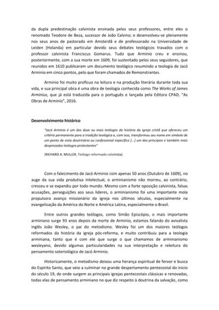 da dupla predestinação calvinista ensinada pelos seus professores, entre eles o
renomado Teodore de Beza, sucessor de João Calvino; e desenvolveu-se plenamente
nos seus anos de pastorado em Amsterdã e de professorado na Universidade de
Leiden (Holanda) em particular devido seus debates teológicos travados com o
professor calvinista Franciscus Gomarus. Tudo que Arminio creu e ensinou,
posteriormente, com a sua morte em 1609, foi sustentado pelos seus seguidores, que
reunidos em 1610 publicaram um documento teológico resumindo a teologia de Jacó
Arminio em cinco pontos, pelo que foram chamados de Remonstrantes.
Arminio foi muito profícuo na leitura e na produção literária durante toda sua
vida, e sua principal obra é uma obra de teologia conhecida como The Works of James
Arminius, que já está traduzida para o português e lançada pela Editora CPAD, “As
Obras de Arminio”, 2016.
Desenvolvimento histórico
“Jacó Armínio é um dos doze ou mais teólogos da história da igreja cristã que ofereceu um
critério permanente para a tradição teológica e, com isso, transformou seu nome em símbolo de
um ponto de vista doutrinário ou confessional específico [...] um dos principais e também mais
desprezados teólogos protestantes”
(RICHARD A. MULLER, Teólogo reformado calvinista)
Com o falecimento de Jacó Arminio com apenas 50 anos (Outubro de 1609), no
auge da sua vida produtiva intelectual, o arminianismo não morreu, ao contrário,
cresceu e se expandiu por todo mundo. Mesmo com a forte oposição calvinista, falsas
acusações, perseguições aos seus lideres, o arminianismo foi uma importante mola
propulsora avanço missionário da igreja nos últimos séculos, especialmente na
evangelização da América do Norte e América Latina, especialmente o Brasil.
Entre outros grandes teólogos, como Simão Episcópio, o mais importante
arminiano surge 93 anos depois da morte de Arminio, estamos falando do avivalista
inglês João Wesley, o pai do metodismo. Wesley foi um dos maiores teólogos
reformados da história da igreja pós-reforma, e muito contribuiu para a teologia
arminiana, tanto que é com ele que surge o que chamamos de arminianismo
wesleyano, devido algumas particularidades na sua interpretação e releitura do
pensamento soteriológico de Jacó Arminio.
Historicamente, o metodismo deixou uma herança espiritual de fervor e busca
do Espírito Santo, que veio a culminar no grande despertamento pentecostal do inicio
do século 19, de onde surgem as principais igrejas pentecostais clássicas e renovadas,
todas elas de pensamento arminiano no que diz respeito à doutrina da salvação, como
 
