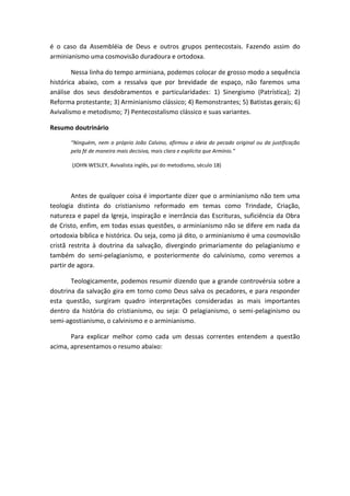 é o caso da Assembléia de Deus e outros grupos pentecostais. Fazendo assim do
arminianismo uma cosmovisão duradoura e ortodoxa.
Nessa linha do tempo arminiana, podemos colocar de grosso modo a sequência
histórica abaixo, com a ressalva que por brevidade de espaço, não faremos uma
análise dos seus desdobramentos e particularidades: 1) Sinergismo (Patrística); 2)
Reforma protestante; 3) Arminianismo clássico; 4) Remonstrantes; 5) Batistas gerais; 6)
Avivalismo e metodismo; 7) Pentecostalismo clássico e suas variantes.
Resumo doutrinário
“Ninguém, nem o próprio João Calvino, afirmou a ideia do pecado original ou da justificação
pela fé de maneira mais decisiva, mais clara e explícita que Armínio.”
(JOHN WESLEY, Avivalista inglês, pai do metodismo, século 18)
Antes de qualquer coisa é importante dizer que o arminianismo não tem uma
teologia distinta do cristianismo reformado em temas como Trindade, Criação,
natureza e papel da Igreja, inspiração e inerrância das Escrituras, suficiência da Obra
de Cristo, enfim, em todas essas questões, o arminianismo não se difere em nada da
ortodoxia bíblica e histórica. Ou seja, como já dito, o arminianismo é uma cosmovisão
cristã restrita à doutrina da salvação, divergindo primariamente do pelagianismo e
também do semi-pelagianismo, e posteriormente do calvinismo, como veremos a
partir de agora.
Teologicamente, podemos resumir dizendo que a grande controvérsia sobre a
doutrina da salvação gira em torno como Deus salva os pecadores, e para responder
esta questão, surgiram quadro interpretações consideradas as mais importantes
dentro da história do cristianismo, ou seja: O pelagianismo, o semi-pelaginismo ou
semi-agostianismo, o calvinismo e o arminianismo.
Para explicar melhor como cada um dessas correntes entendem a questão
acima, apresentamos o resumo abaixo:
 