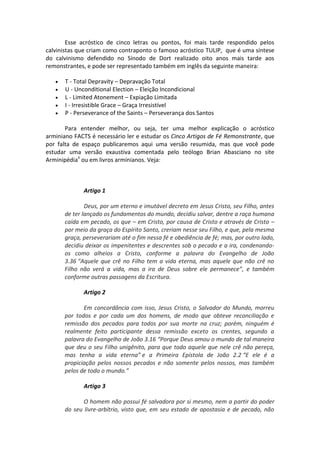Esse acróstico de cinco letras ou pontos, foi mais tarde respondido pelos
calvinistas que criam como contraponto o famoso acróstico TULIP, que é uma síntese
do calvinismo defendido no Sínodo de Dort realizado oito anos mais tarde aos
remonstrantes, e pode ser representado também em inglês da seguinte maneira:
 T - Total Depravity – Depravação Total
 U - Unconditional Election – Eleição Incondicional
 L - Limited Atonement – Expiação Limitada
 I - Irresistible Grace – Graça Irresistível
 P - Perseverance of the Saints – Perseverança dos Santos
Para entender melhor, ou seja, ter uma melhor explicação o acróstico
arminiano FACTS é necessário ler e estudar os Cinco Artigos de Fé Remonstrante, que
por falta de espaço publicaremos aqui uma versão resumida, mas que você pode
estudar uma versão exaustiva comentada pelo teólogo Brian Abasciano no site
Arminipédiaii
ou em livros arminianos. Veja:
Artigo 1
Deus, por um eterno e imutável decreto em Jesus Cristo, seu Filho, antes
de ter lançado os fundamentos do mundo, decidiu salvar, dentre a raça humana
caída em pecado, os que – em Cristo, por causa de Cristo e através de Cristo –
por meio da graça do Espírito Santo, creriam nesse seu Filho, e que, pela mesma
graça, perseverariam até o fim nessa fé e obediência de fé; mas, por outro lado,
decidiu deixar os impenitentes e descrentes sob o pecado e a ira, condenando-
os como alheios a Cristo, conforme a palavra do Evangelho de João
3.36 “Aquele que crê no Filho tem a vida eterna, mas aquele que não crê no
Filho não verá a vida, mas a ira de Deus sobre ele permanece”, e também
conforme outras passagens da Escritura.
Artigo 2
Em concordância com isso, Jesus Cristo, o Salvador do Mundo, morreu
por todos e por cada um dos homens, de modo que obteve reconciliação e
remissão dos pecados para todos por sua morte na cruz; porém, ninguém é
realmente feito participante dessa remissão exceto os crentes, segundo a
palavra do Evangelho de João 3.16 “Porque Deus amou o mundo de tal maneira
que deu o seu Filho unigênito, para que todo aquele que nele crê não pereça,
mas tenha a vida eterna” e a Primeira Epístola de João 2.2 “E ele é a
propiciação pelos nossos pecados e não somente pelos nossos, mas também
pelos de todo o mundo.”
Artigo 3
O homem não possui fé salvadora por si mesmo, nem a partir do poder
do seu livre-arbítrio, visto que, em seu estado de apostasia e de pecado, não
 