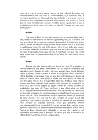 pode, de si e por si mesmo, pensar, querer ou fazer, algo de bom (que seja
verdadeiramente bom tal como é, primeiramente, a fé salvífica); mas, é
necessário que Deus, em Cristo, pelo seu Espírito Santo, regenere-o e renove-o
no intelecto, nas emoções ou na vontade, e em todos os seus poderes, a fim de
que ele possa corretamente entender, meditar, querer e prosseguir no que é
verdadeiramente bom, como está escrito em João 15.5 “porque sem mim nada
podeis fazer.”
Artigo 4
Esta graça de Deus é o princípio, o progresso e a consumação de todo o
bem, tanto que nem mesmo um homem regenerado pode, por si mesmo, sem
essa precedente ou preveniente, excitante, prosseguinte e cooperante graça,
pensar, querer ou terminar qualquer bem, muito menos resistir a quaisquer
tentações para o mal. Por isso, todas as boas obras e boas ações que possam
ser pensadas, devem ser atribuídas à graça de Deus em Cristo. Mas, em relação
ao modo de operação dessa graça, ela não é irresistível, visto que está escrito
sobre muitos que “resistiram ao Espírito Santo” (Atos 7) e em muitos outros
lugares.
Artigo 5
Aqueles que são incorporados em Cristo por uma fé verdadeira, e
consequentemente são feitos participantes do seu Espírito vivificante, são
abundantemente dotados de poder, para que possam lutar contra Satanás,
contra o pecado, contra o mundo e contra a sua própria carne, e ganhar a
vitória. Contudo, sempre (queremos que seja bem entendido) com o auxílio da
graça do Espírito Santo, Jesus Cristo os ajuda, pelo seu Espírito, em todas as
suas tentações, estende-lhes as suas mãos, apoia-os e fortalece (caso estejam
prontos para lutar, queiram o seu socorro e não desistam de si mesmos), de
modo que, por nenhum engano ou poder sedutor de Satanás, possam ser
arrebatados das mãos de Cristo, conforme o que Cristo disse em João
10.28 “ninguém as arrebatará da minha mão”. Mas, se eles não são capazes de,
por descuido, τὴν ἀρχὴν τῆσ ὑποςτάςεωσ χριςτοῦ καταλείπειν (esquecer o início
de sua vida em Cristo), de novamente abraçar o presente mundo, de se afastar
da santa doutrina que uma vez lhes foi entregue, de perder a sua boa
consciência e de negligenciar a graça; isto deve ser assunto de uma pesquisa
mais acurada na Sagrada Escritura, antes que possamos ensinar
com πληροφορία (inteira persuasão) de nossas mentes. Esses artigos, assim
definidos e ensinados, os Remonstrantes consideram estarem de acordo com a
Palavra de Deus, idôneos para edificação, e, no que diz respeito a este
argumento, suficientes para a salvação, de modo que não é necessário ou
edificante acrescentar ou diminuir qualquer coisa.
 