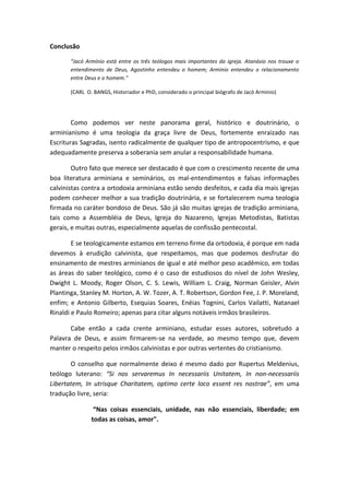 Conclusão
“Jacó Armínio está entre os três teólogos mais importantes da igreja. Atanásio nos trouxe o
entendimento de Deus, Agostinho entendeu o homem; Armínio entendeu o relacionamento
entre Deus e o homem.”
(CARL O. BANGS, Historiador e PhD, considerado o principal biógrafo de Jacó Arminio)
Como podemos ver neste panorama geral, histórico e doutrinário, o
arminianismo é uma teologia da graça livre de Deus, fortemente enraizado nas
Escrituras Sagradas, isento radicalmente de qualquer tipo de antropocentrismo, e que
adequadamente preserva a soberania sem anular a responsabilidade humana.
Outro fato que merece ser destacado é que com o crescimento recente de uma
boa literatura arminiana e seminários, os mal-entendimentos e falsas informações
calvinistas contra a ortodoxia arminiana estão sendo desfeitos, e cada dia mais igrejas
podem conhecer melhor a sua tradição doutrinária, e se fortalecerem numa teologia
firmada no caráter bondoso de Deus. São já são muitas igrejas de tradição arminiana,
tais como a Assembléia de Deus, Igreja do Nazareno, Igrejas Metodistas, Batistas
gerais, e muitas outras, especialmente aquelas de confissão pentecostal.
E se teologicamente estamos em terreno firme da ortodoxia, é porque em nada
devemos à erudição calvinista, que respeitamos, mas que podemos desfrutar do
ensinamento de mestres arminianos de igual e até melhor peso acadêmico, em todas
as áreas do saber teológico, como é o caso de estudiosos do nível de John Wesley,
Dwight L. Moody, Roger Olson, C. S. Lewis, William L. Craig, Norman Geisler, Alvin
Plantinga, Stanley M. Horton, A. W. Tozer, A. T. Robertson, Gordon Fee, J. P. Moreland,
enfim; e Antonio Gilberto, Esequias Soares, Enéias Tognini, Carlos Vailatti, Natanael
Rinaldi e Paulo Romeiro; apenas para citar alguns notáveis irmãos brasileiros.
Cabe então a cada crente arminiano, estudar esses autores, sobretudo a
Palavra de Deus, e assim firmarem-se na verdade, ao mesmo tempo que, devem
manter o respeito pelos irmãos calvinistas e por outras vertentes do cristianismo.
O conselho que normalmente deixo é mesmo dado por Rupertus Meldenius,
teólogo luterano: “Si nos servaremus In necessariis Unitatem, In non-necessariis
Libertatem, In utrisque Charitatem, optimo certe loco essent res nostrae”, em uma
tradução livre, seria:
“Nas coisas essenciais, unidade, nas não essenciais, liberdade; em
todas as coisas, amor".
 