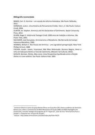 Bibliografia recomendada
BANGS, Carl. O. Armínio – um estudo da reforma holandesa. São Paulo: Reflexão,
2015.
GONZALEZ, Justo L. Uma História do Pensamento Cristão. Vols 1, 2. São Paulo: Cultura
Cristã, 2004.
GUNTER, W. Stephen. Arminius and His Declaration of Sentiments. Baylor University
Press, 2012.
OLSON, Roger E. História da Teologia Cristã: 2000 anos de tradição e reformas. São
Paulo: Vida, 2001.
SALVADOR, José Gonçalves. Arminianismo e Metodismo. São Bernardo do Campo:
Imprensa Metodista, 1989.
WARREN, William F. Nos Passos de Arminius - uma agradável peregrinação. New York:
Phillips & Hunt, 1888
FISCHER, Austin. Jovem, Incansável, Não Mais Reformado: Buracos Negros, Amor e
Uma Jornada para Dentro e Fora do Calvinismo, (Maceió: Sal Cultural, 2015).
GEISLER, Norman. Eleitos, Mas Livres: Uma Perspectiva Equilibrada entre a Eleição
Divina e o Livre-arbítrio. Sao Paulo: Editora Vida: 2005
i
Jamierson Oliveira é pastor da igreja Batista Ethnos em Guarulhos (SP), diretor acadêmico do Seminário
Batista Livre, editor e comentarista da Biblia Missionária de Estudo (SBB) e da Biblia Apologética de
Estudo (ICP); consultor teológico do programa de TV “Vejam Só”, autor do livro “Arminianismo Puro e
Simples” e “Examinai-vos, Um guia de vocação”.
ii
Acessar: http://www.arminianismo.com/wiki/index.php?title=FACTS
 