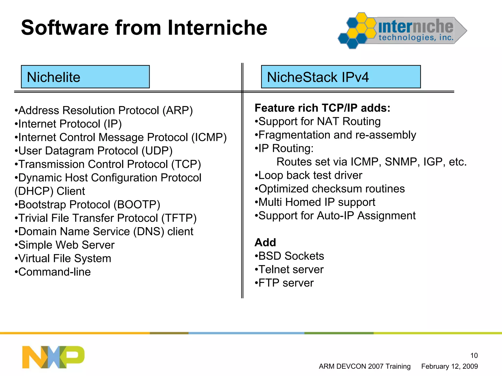 Software from Interniche

  Nichelite                                   NicheStack IPv4

•Address Resolution Protocol (ARP)          Feature rich TCP/IP adds:
•Internet Protocol (IP)                     •Support for NAT Routing
•Internet Control Message Protocol (ICMP)   •Fragmentation and re-assembly
•User Datagram Protocol (UDP)               •IP Routing:
•Transmission Control Protocol (TCP)             Routes set via ICMP, SNMP, IGP, etc.
•Dynamic Host Configuration Protocol        •Loop back test driver
(DHCP) Client                               •Optimized checksum routines
•Bootstrap Protocol (BOOTP)                 •Multi Homed IP support
•Trivial File Transfer Protocol (TFTP)      •Support for Auto-IP Assignment
•Domain Name Service (DNS) client
•Simple Web Server                          Add
•Virtual File System                        •BSD Sockets
•Command-line                               •Telnet server
                                            •FTP server




                                                                                                 10
                                                        ARM DEVCON 2007 Training   February 12, 2009
 