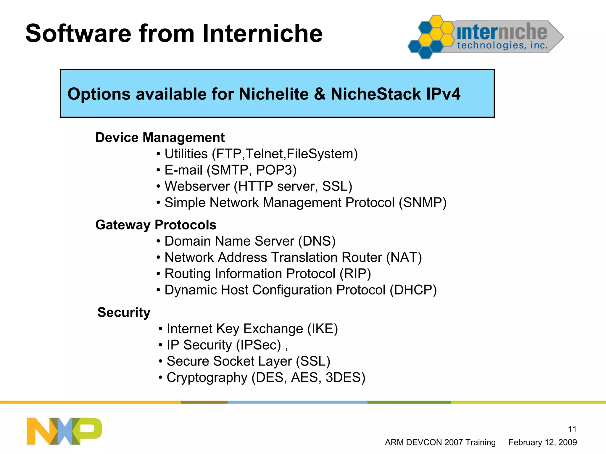 Software from Interniche

   Options available for Nichelite & NicheStack IPv4

      Device Management
              • Utilities (FTP,Telnet,FileSystem)
              • E-mail (SMTP, POP3)
              • Webserver (HTTP server, SSL)
              • Simple Network Management Protocol (SNMP)
      Gateway Protocols
              • Domain Name Server (DNS)
              • Network Address Translation Router (NAT)
              • Routing Information Protocol (RIP)
              • Dynamic Host Configuration Protocol (DHCP)
      Security
                 • Internet Key Exchange (IKE)
                 • IP Security (IPSec) ,
                 • Secure Socket Layer (SSL)
                 • Cryptography (DES, AES, 3DES)


                                                                                            11
                                                   ARM DEVCON 2007 Training   February 12, 2009
 