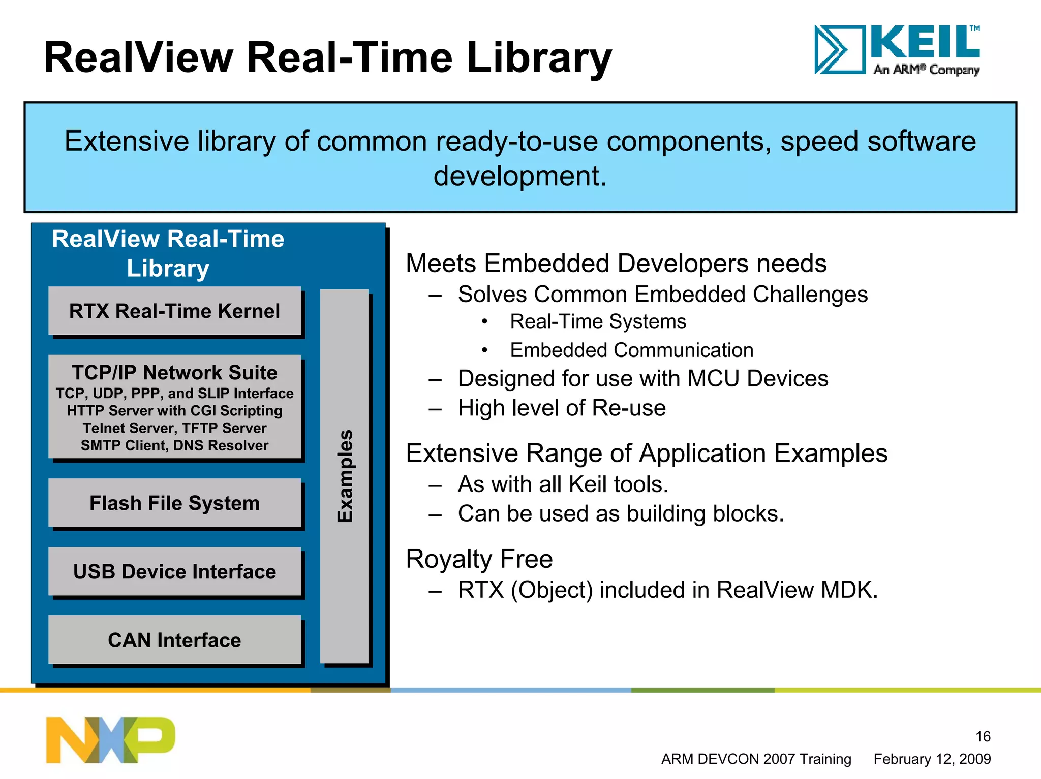 RealView Real-Time Library
 Extensive library of common ready-to-use components, speed software
                             development.

RealView Real-Time
      Library                                  Meets Embedded Developers needs
                                                – Solves Common Embedded Challenges
 RTX Real-Time Kernel
 RTX Real-Time Kernel                                •   Real-Time Systems
                                                     •   Embedded Communication
  TCP/IP Network Suite
  TCP/IP Network Suite                          – Designed for use with MCU Devices
TCP, UDP, PPP, and SLIP Interface
TCP, UDP, PPP, and SLIP Interface
 HTTP Server with CGI Scripting
  HTTP Server with CGI Scripting                – High level of Re-use
   Telnet Server, TFTP Server
    Telnet Server, TFTP Server
                                    Examples
                                    Examples



   SMTP Client, DNS Resolver
   SMTP Client, DNS Resolver                   Extensive Range of Application Examples
                                                – As with all Keil tools.
    Flash File System
    Flash File System                           – Can be used as building blocks.

  USB Device Interface
                                               Royalty Free
  USB Device Interface
                                                – RTX (Object) included in RealView MDK.

       CAN Interface
       CAN Interface



                                                                                                               16
                                                                      ARM DEVCON 2007 Training   February 12, 2009
 