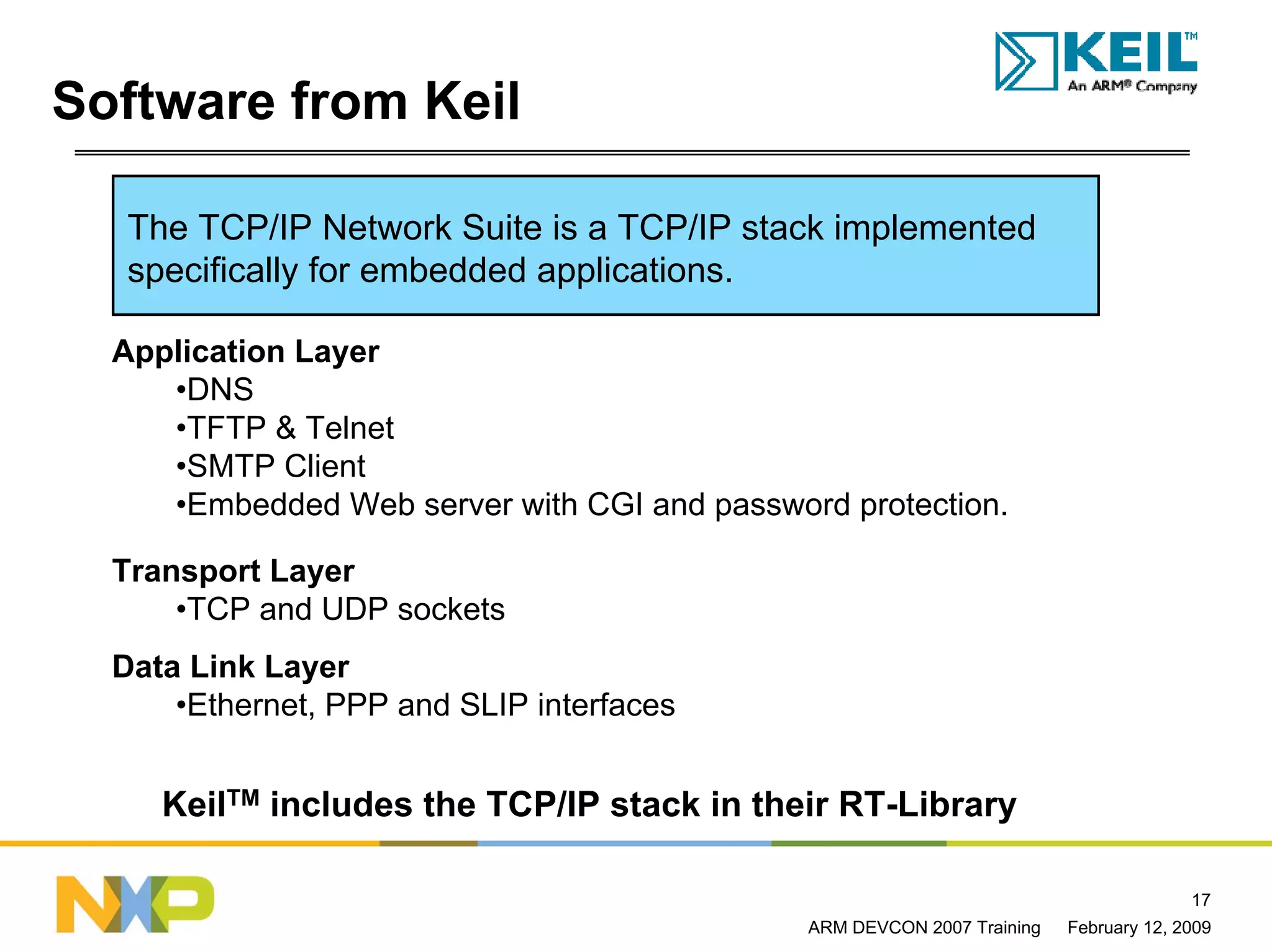 Software from Keil

   The TCP/IP Network Suite is a TCP/IP stack implemented
   specifically for embedded applications.

  Application Layer
     •DNS
     •TFTP & Telnet
     •SMTP Client
     •Embedded Web server with CGI and password protection.

  Transport Layer
      •TCP and UDP sockets
  Data Link Layer
      •Ethernet, PPP and SLIP interfaces


     KeilTM includes the TCP/IP stack in their RT-Library

                                                                                       17
                                              ARM DEVCON 2007 Training   February 12, 2009
 