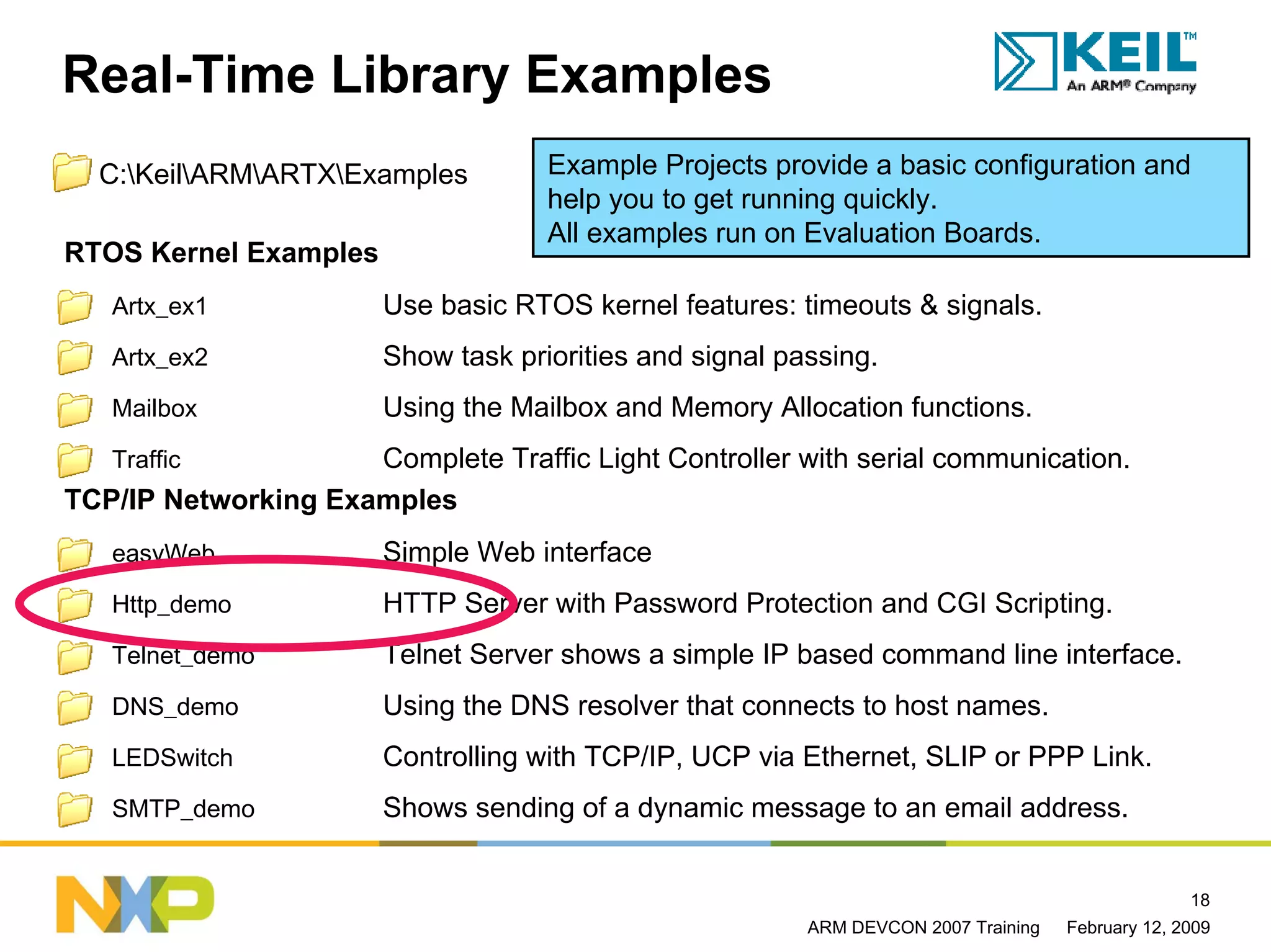 Real-Time Library Examples
  C:KeilARMARTXExamples          Example Projects provide a basic configuration and
                                     help you to get running quickly.
                                     All examples run on Evaluation Boards.
RTOS Kernel Examples
   Artx_ex1             Use basic RTOS kernel features: timeouts & signals.
   Artx_ex2             Show task priorities and signal passing.
   Mailbox              Using the Mailbox and Memory Allocation functions.
   Traffic           Complete Traffic Light Controller with serial communication.
TCP/IP Networking Examples
   easyWeb              Simple Web interface
   Http_demo            HTTP Server with Password Protection and CGI Scripting.
   Telnet_demo          Telnet Server shows a simple IP based command line interface.
   DNS_demo             Using the DNS resolver that connects to host names.
   LEDSwitch            Controlling with TCP/IP, UCP via Ethernet, SLIP or PPP Link.
   SMTP_demo            Shows sending of a dynamic message to an email address.


                                                                                                   18
                                                          ARM DEVCON 2007 Training   February 12, 2009
 