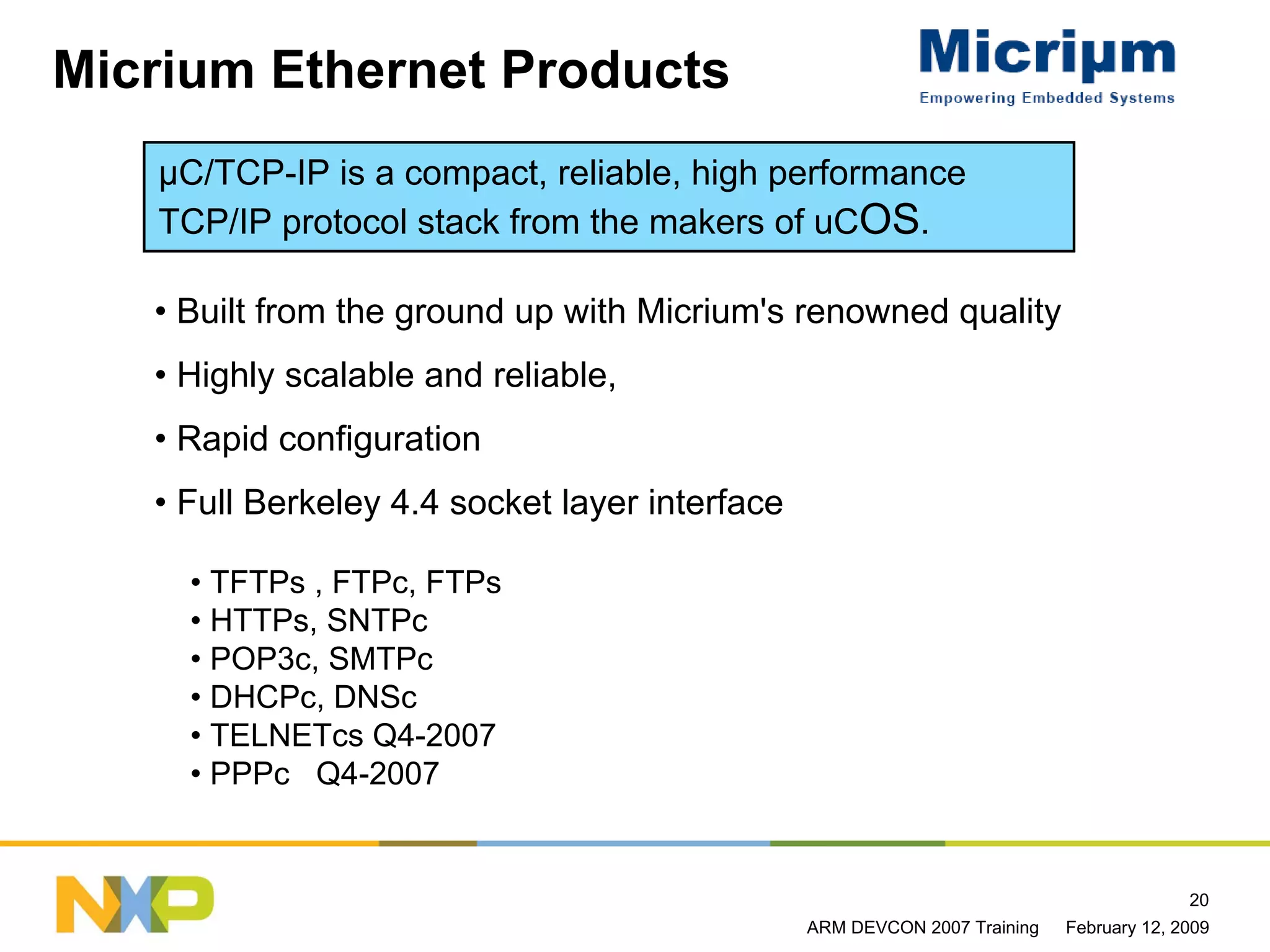 Micrium Ethernet Products
   µC/TCP-IP is a compact, reliable, high performance
   TCP/IP protocol stack from the makers of uCOS.

   • Built from the ground up with Micrium's renowned quality
   • Highly scalable and reliable,
   • Rapid configuration
   • Full Berkeley 4.4 socket layer interface

     • TFTPs , FTPc, FTPs
     • HTTPs, SNTPc
     • POP3c, SMTPc
     • DHCPc, DNSc
     • TELNETcs Q4-2007
     • PPPc Q4-2007


                                                                                         20
                                                ARM DEVCON 2007 Training   February 12, 2009
 