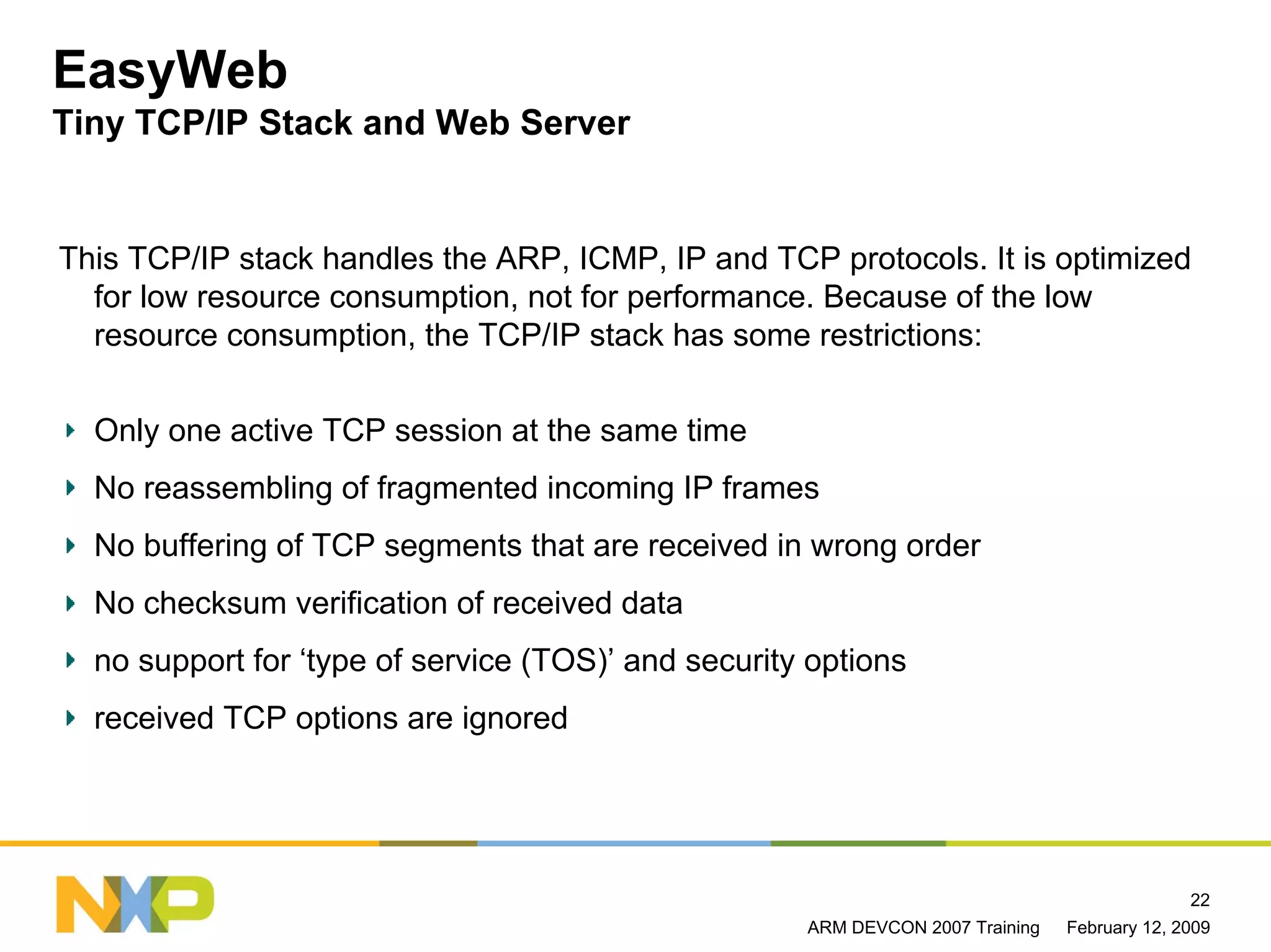 EasyWeb
Tiny TCP/IP Stack and Web Server


This TCP/IP stack handles the ARP, ICMP, IP and TCP protocols. It is optimized
  for low resource consumption, not for performance. Because of the low
  resource consumption, the TCP/IP stack has some restrictions:

  Only one active TCP session at the same time
  No reassembling of fragmented incoming IP frames
  No buffering of TCP segments that are received in wrong order
  No checksum verification of received data
  no support for ‘type of service (TOS)’ and security options
  received TCP options are ignored




                                                                                              22
                                                     ARM DEVCON 2007 Training   February 12, 2009
 