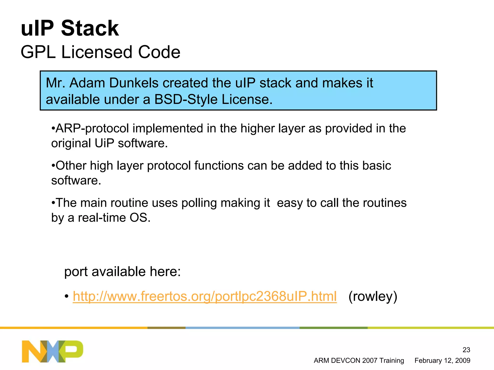 uIP Stack
GPL Licensed Code
  Mr. Adam Dunkels created the uIP stack and makes it
  available under a BSD-Style License.

   •ARP-protocol implemented in the higher layer as provided in the
   original UiP software.
   •Other high layer protocol functions can be added to this basic
   software.
   •The main routine uses polling making it easy to call the routines
   by a real-time OS.



     port available here:
     • http://www.freertos.org/portlpc2368uIP.html (rowley)


                                                                                            23
                                                   ARM DEVCON 2007 Training   February 12, 2009
 