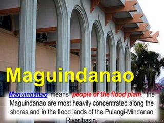 Maguindanao
Maguindanao means “people of the flood plain,” the
Maguindanao are most heavily concentrated along the
shores and in the flood lands of the Pulangi-Mindanao
River basin.
 