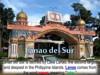 Lanao del Sur is defined by Lake Lanao, the second largest
and deepest in the Philippine Islands. Lanao comes from
the word ranao, meaning "lake."
 