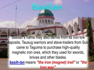 Basilan's name may also derive from its iron ore
deposits. Tausug warriors and slave-traders from Sulu
came to Taguima to purchase high-quality
magnetic iron ores, which they used for swords,
knives and other blades.
basih-lan means "the iron (magnet) trail" or "the
iron way".
 