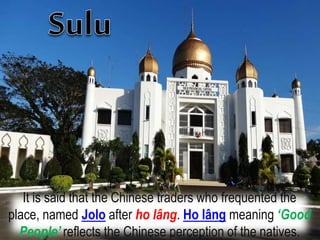 It is said that the Chinese traders who frequented the
place, named Jolo after ho lâng. Ho lâng meaning ‘Good
People’ reflects the Chinese perception of the natives.
 