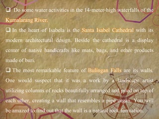 20
 Do some water activities in the 14-meter-high waterfalls of the
Kumalarang River.
 In the heart of Isabela is the Santa Isabel Cathedral with its
modern architectural design. Beside the cathedral is a display
center of native handicrafts like mats, bags, and other products
made of buri.
 The most remarkable feature of Bulingan Falls are its walls.
One would suspect that it was a work by a landscape artist
utilizing columns of rocks beautifully arranged and piled on top of
each other, creating a wall that resembles a pipe organ. You will
be amazed to find out that the wall is a natural rock formation.
 