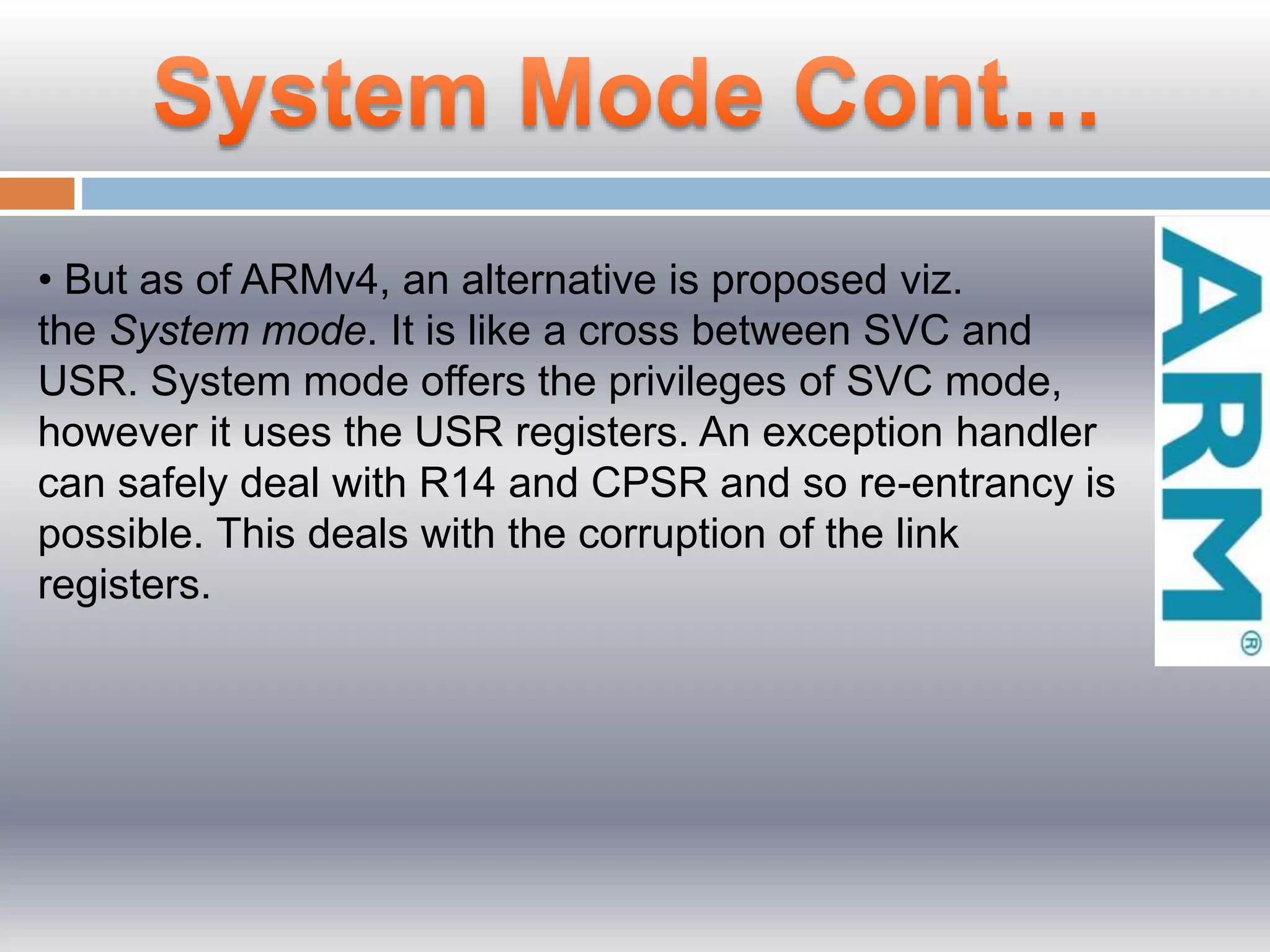 • But as of ARMv4, an alternative is proposed viz.
the System mode. It is like a cross between SVC and
USR. System mode offers the privileges of SVC mode,
however it uses the USR registers. An exception handler
can safely deal with R14 and CPSR and so re-entrancy is
possible. This deals with the corruption of the link
registers.
 