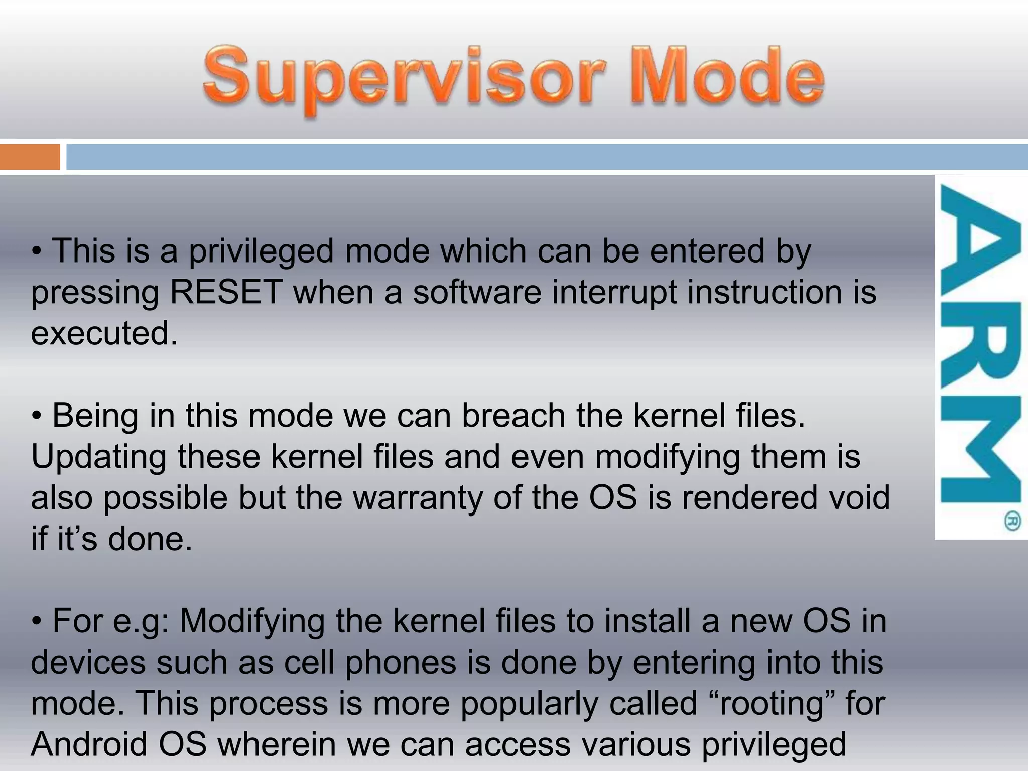 • This is a privileged mode which can be entered by
pressing RESET when a software interrupt instruction is
executed.
• Being in this mode we can breach the kernel files.
Updating these kernel files and even modifying them is
also possible but the warranty of the OS is rendered void
if it’s done.
• For e.g: Modifying the kernel files to install a new OS in
devices such as cell phones is done by entering into this
mode. This process is more popularly called “rooting” for
Android OS wherein we can access various privileged
 