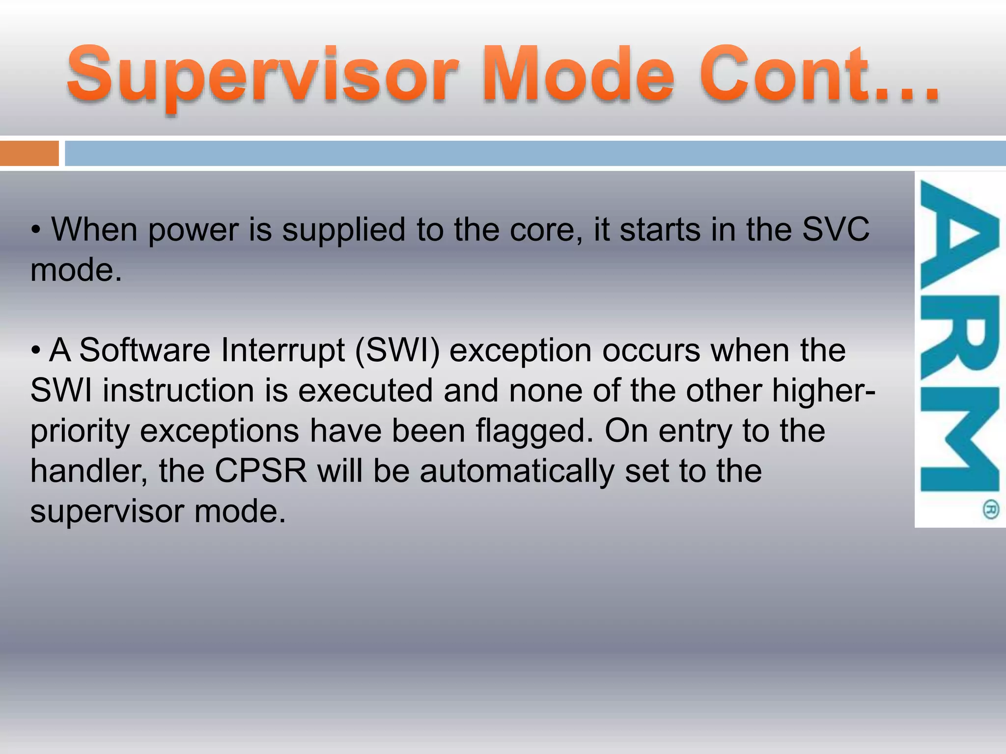 • When power is supplied to the core, it starts in the SVC
mode.
• A Software Interrupt (SWI) exception occurs when the
SWI instruction is executed and none of the other higher-
priority exceptions have been ﬂagged. On entry to the
handler, the CPSR will be automatically set to the
supervisor mode.
 