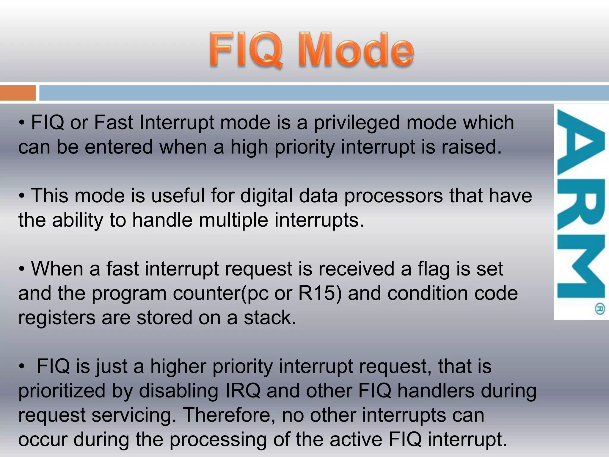 • FIQ or Fast Interrupt mode is a privileged mode which
can be entered when a high priority interrupt is raised.
• This mode is useful for digital data processors that have
the ability to handle multiple interrupts.
• When a fast interrupt request is received a flag is set
and the program counter(pc or R15) and condition code
registers are stored on a stack.
• FIQ is just a higher priority interrupt request, that is
prioritized by disabling IRQ and other FIQ handlers during
request servicing. Therefore, no other interrupts can
occur during the processing of the active FIQ interrupt.
 