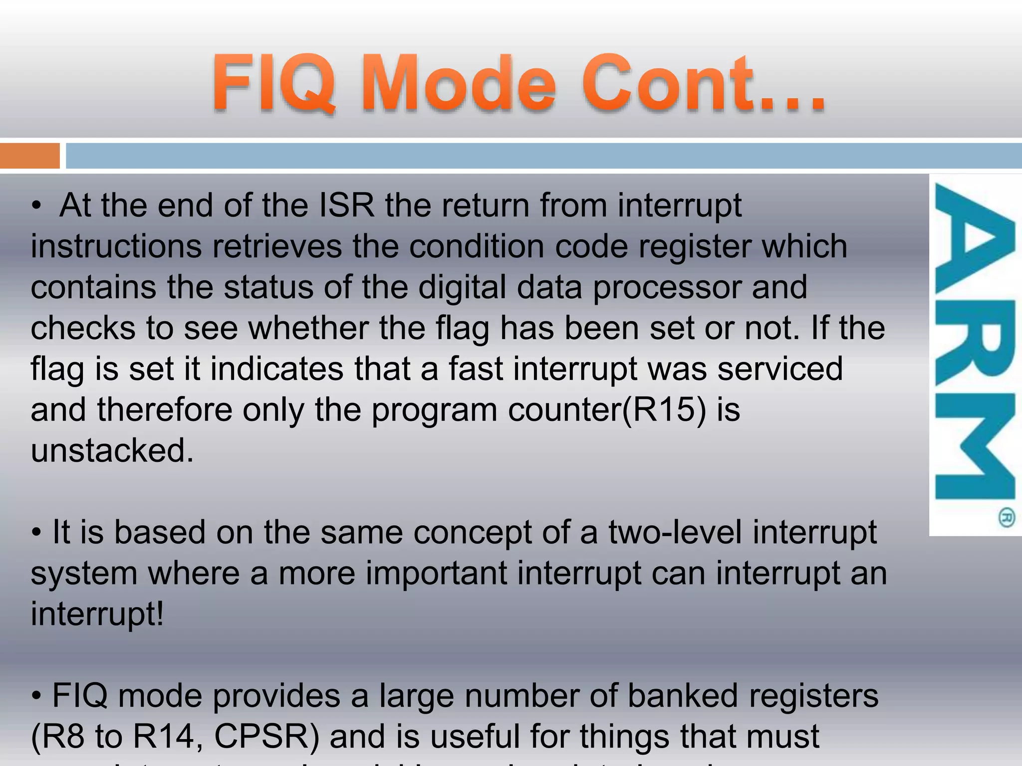 • At the end of the ISR the return from interrupt
instructions retrieves the condition code register which
contains the status of the digital data processor and
checks to see whether the flag has been set or not. If the
flag is set it indicates that a fast interrupt was serviced
and therefore only the program counter(R15) is
unstacked.
• It is based on the same concept of a two-level interrupt
system where a more important interrupt can interrupt an
interrupt!
• FIQ mode provides a large number of banked registers
(R8 to R14, CPSR) and is useful for things that must
 