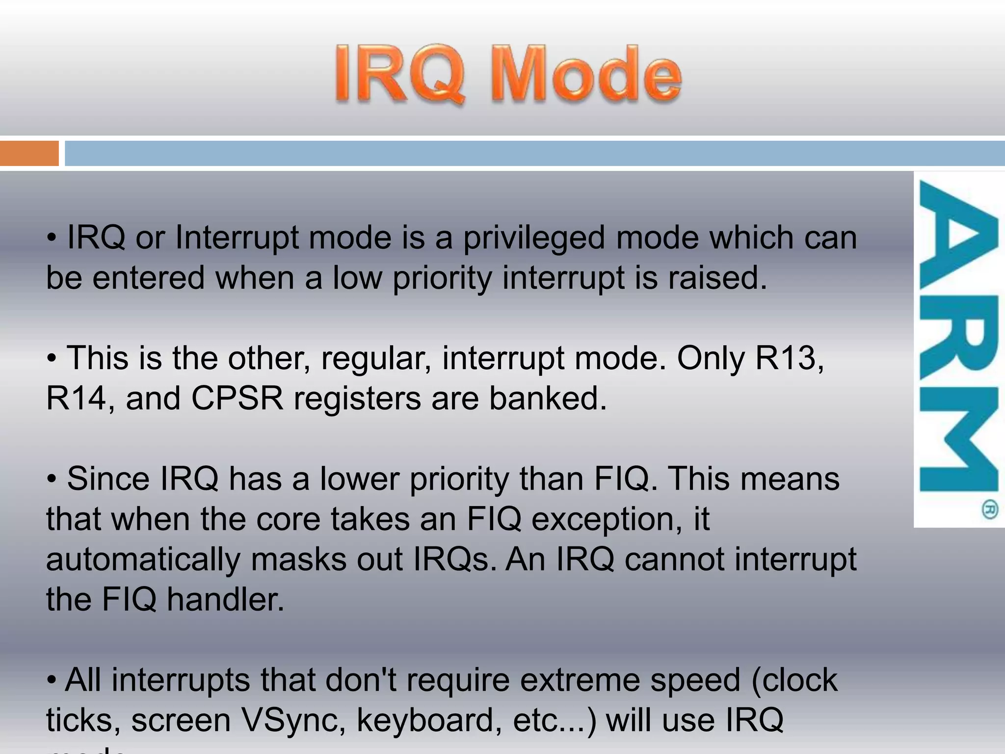 • IRQ or Interrupt mode is a privileged mode which can
be entered when a low priority interrupt is raised.
• This is the other, regular, interrupt mode. Only R13,
R14, and CPSR registers are banked.
• Since IRQ has a lower priority than FIQ. This means
that when the core takes an FIQ exception, it
automatically masks out IRQs. An IRQ cannot interrupt
the FIQ handler.
• All interrupts that don't require extreme speed (clock
ticks, screen VSync, keyboard, etc...) will use IRQ
 