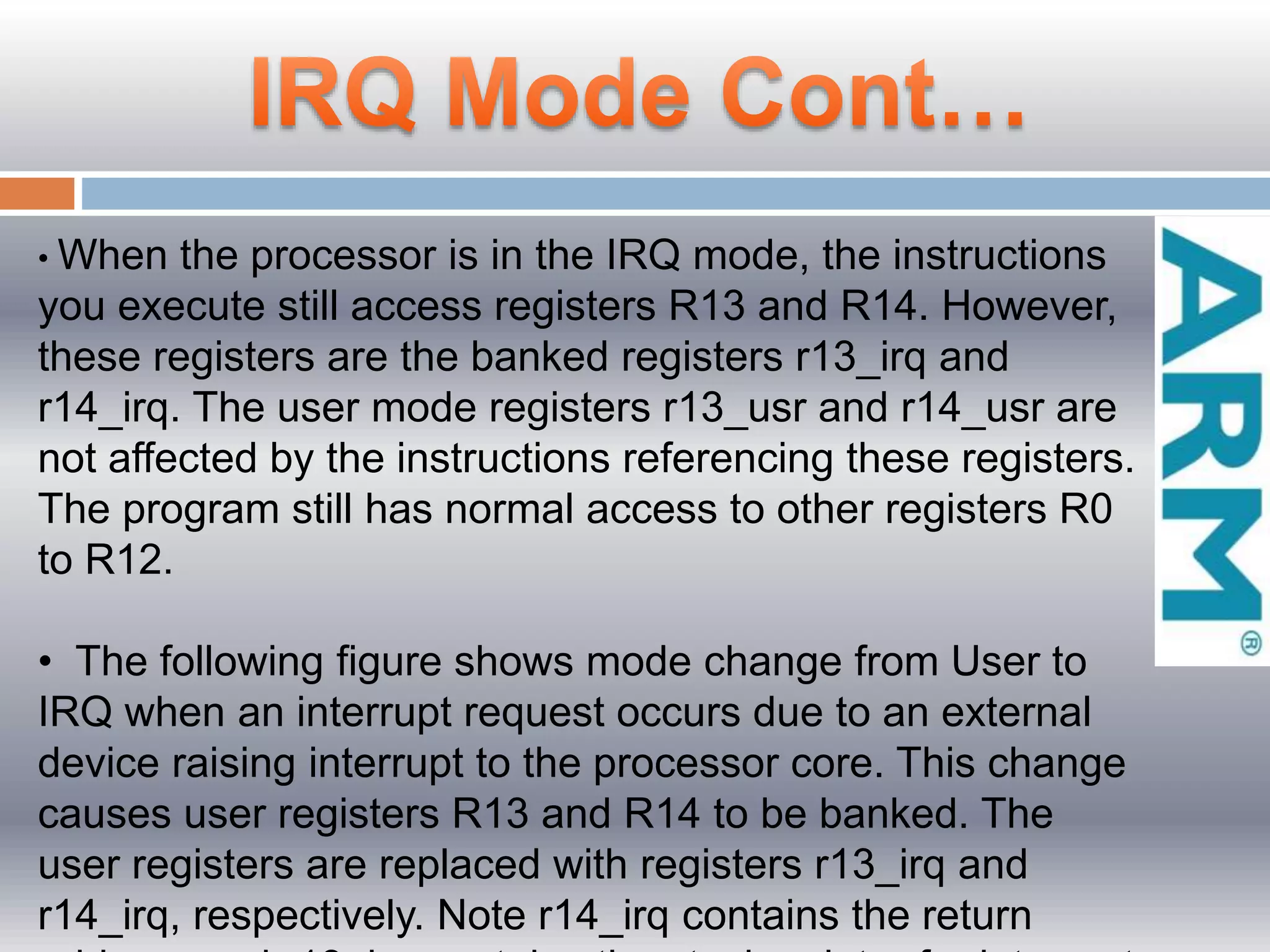 • When the processor is in the IRQ mode, the instructions
you execute still access registers R13 and R14. However,
these registers are the banked registers r13_irq and
r14_irq. The user mode registers r13_usr and r14_usr are
not affected by the instructions referencing these registers.
The program still has normal access to other registers R0
to R12.
• The following figure shows mode change from User to
IRQ when an interrupt request occurs due to an external
device raising interrupt to the processor core. This change
causes user registers R13 and R14 to be banked. The
user registers are replaced with registers r13_irq and
r14_irq, respectively. Note r14_irq contains the return
 