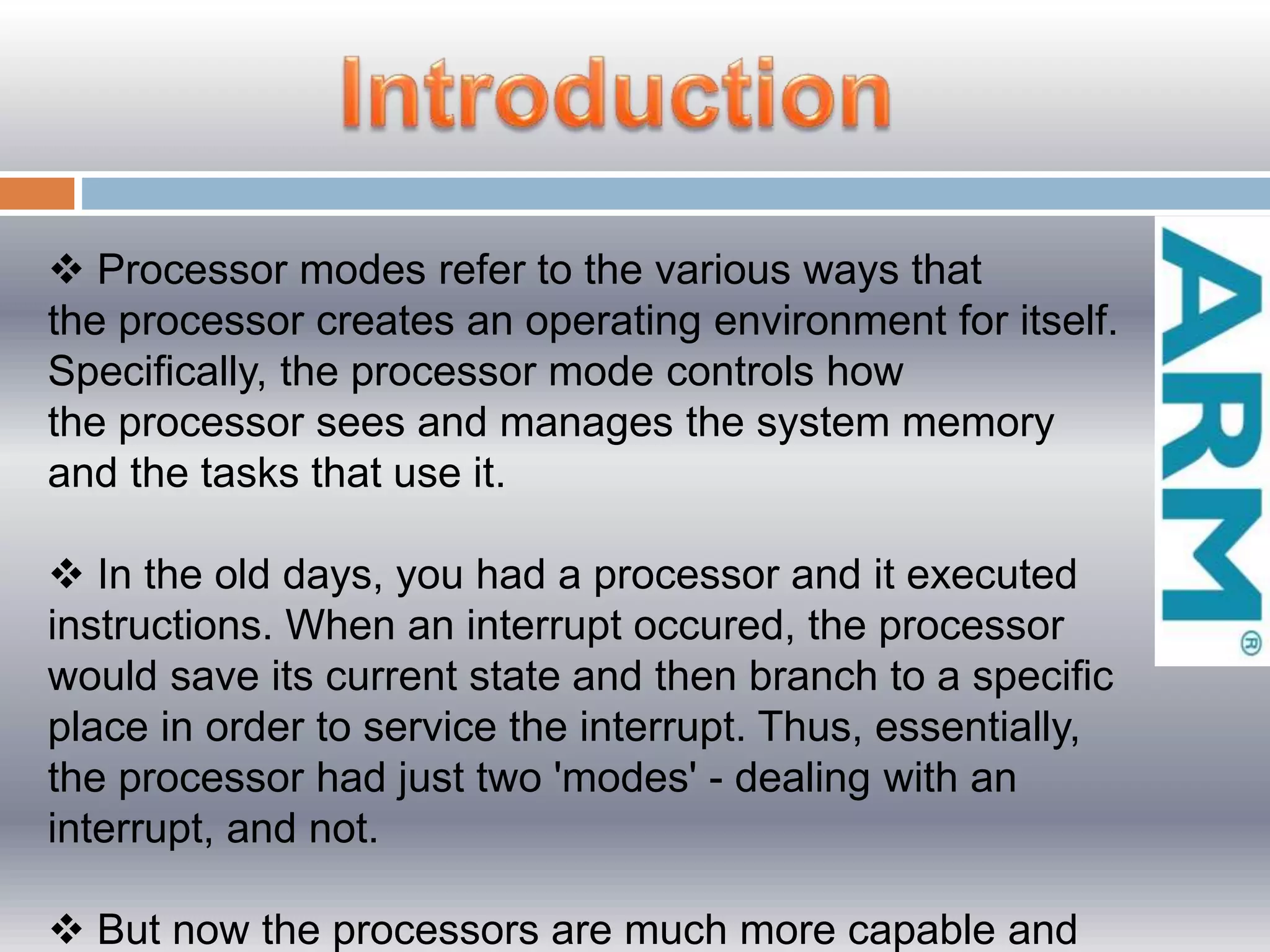  Processor modes refer to the various ways that
the processor creates an operating environment for itself.
Specifically, the processor mode controls how
the processor sees and manages the system memory
and the tasks that use it.
 In the old days, you had a processor and it executed
instructions. When an interrupt occured, the processor
would save its current state and then branch to a specific
place in order to service the interrupt. Thus, essentially,
the processor had just two 'modes' - dealing with an
interrupt, and not.
 But now the processors are much more capable and
 