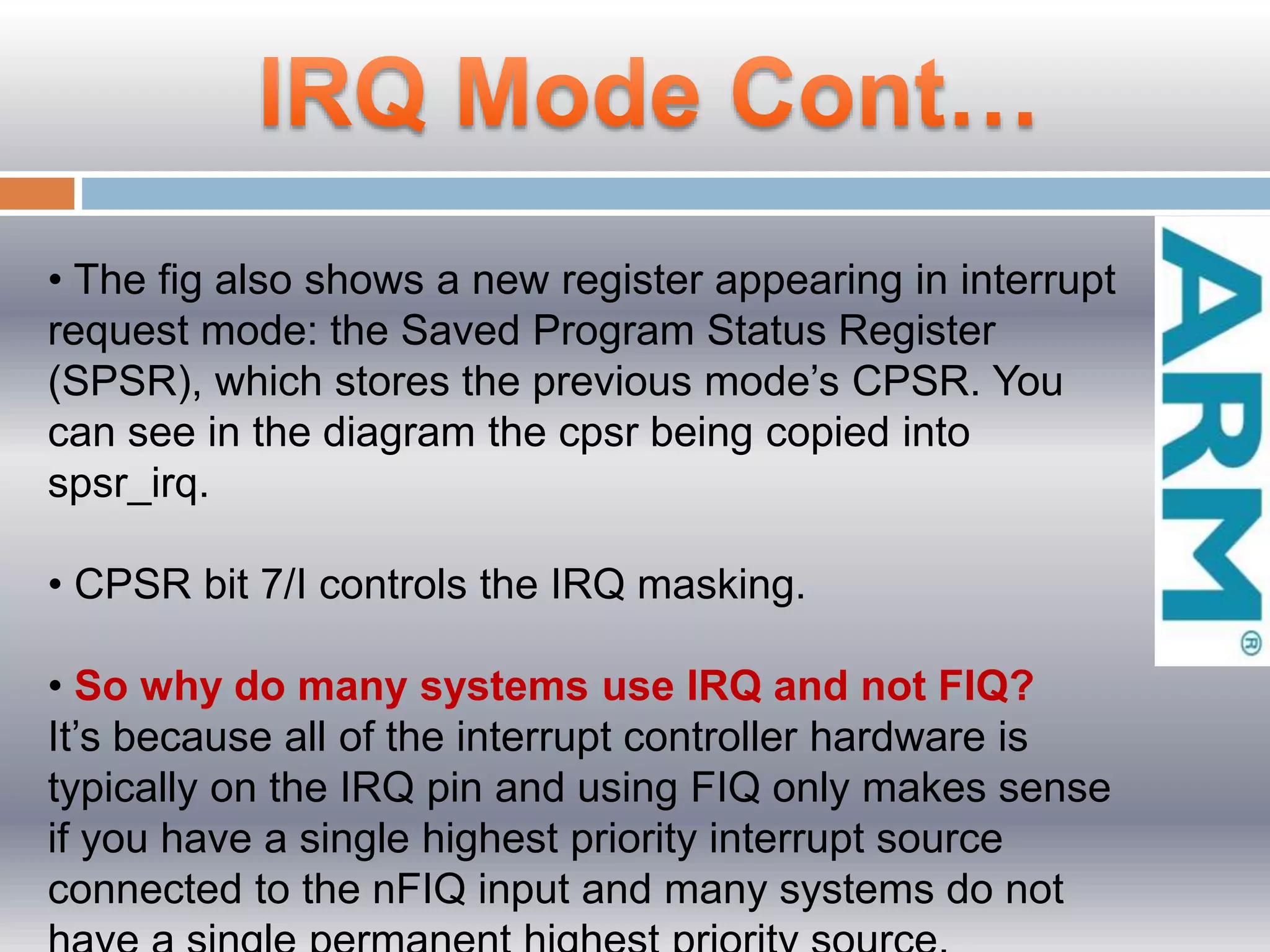• The fig also shows a new register appearing in interrupt
request mode: the Saved Program Status Register
(SPSR), which stores the previous mode’s CPSR. You
can see in the diagram the cpsr being copied into
spsr_irq.
• CPSR bit 7/I controls the IRQ masking.
• So why do many systems use IRQ and not FIQ?
It’s because all of the interrupt controller hardware is
typically on the IRQ pin and using FIQ only makes sense
if you have a single highest priority interrupt source
connected to the nFIQ input and many systems do not
 