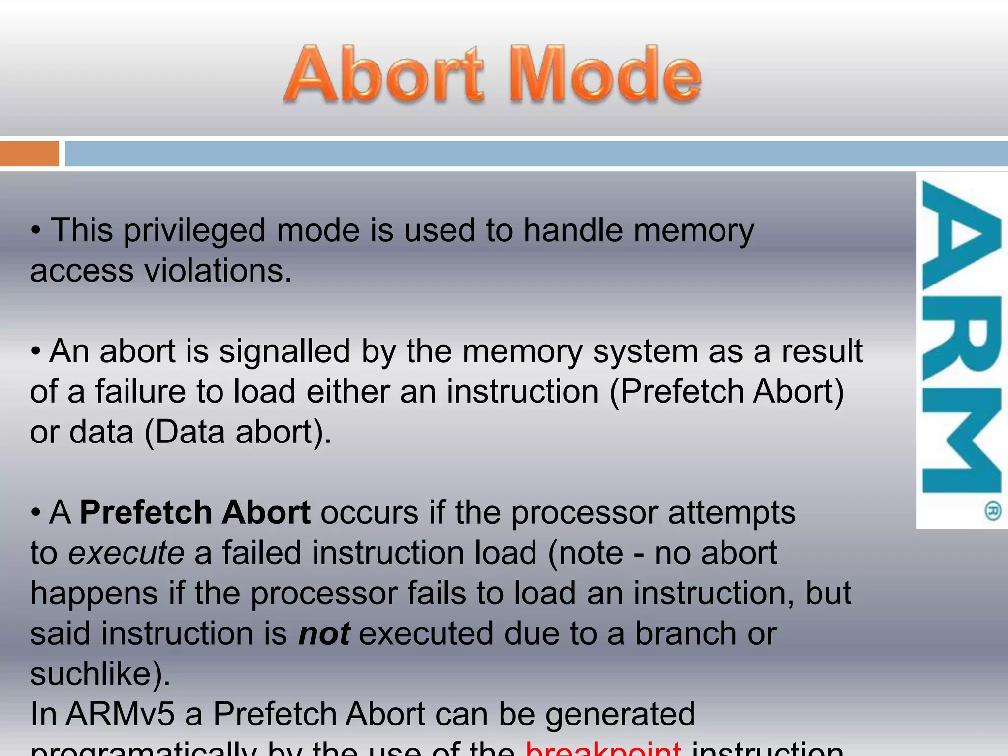 • This privileged mode is used to handle memory
access violations.
• An abort is signalled by the memory system as a result
of a failure to load either an instruction (Prefetch Abort)
or data (Data abort).
• A Prefetch Abort occurs if the processor attempts
to execute a failed instruction load (note - no abort
happens if the processor fails to load an instruction, but
said instruction is not executed due to a branch or
suchlike).
In ARMv5 a Prefetch Abort can be generated
 