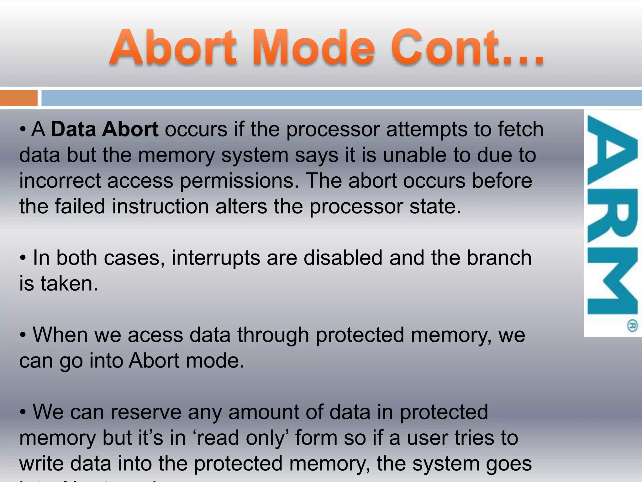 • A Data Abort occurs if the processor attempts to fetch
data but the memory system says it is unable to due to
incorrect access permissions. The abort occurs before
the failed instruction alters the processor state.
• In both cases, interrupts are disabled and the branch
is taken.
• When we acess data through protected memory, we
can go into Abort mode.
• We can reserve any amount of data in protected
memory but it’s in ‘read only’ form so if a user tries to
write data into the protected memory, the system goes
 