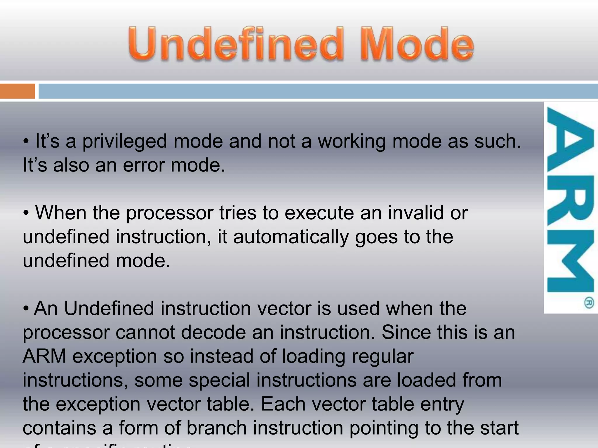 • It’s a privileged mode and not a working mode as such.
It’s also an error mode.
• When the processor tries to execute an invalid or
undefined instruction, it automatically goes to the
undefined mode.
• An Undefined instruction vector is used when the
processor cannot decode an instruction. Since this is an
ARM exception so instead of loading regular
instructions, some special instructions are loaded from
the exception vector table. Each vector table entry
contains a form of branch instruction pointing to the start
 