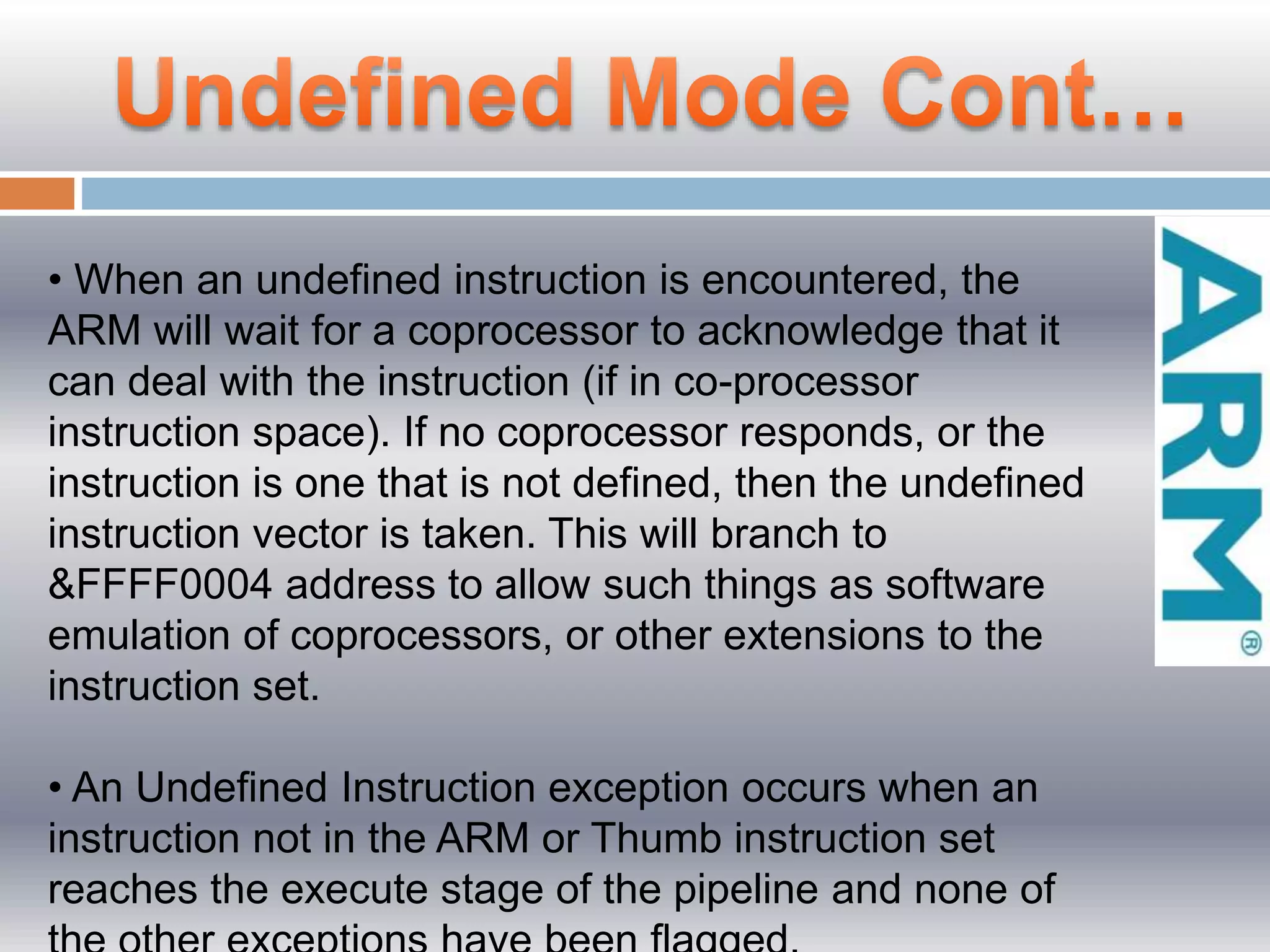• When an undefined instruction is encountered, the
ARM will wait for a coprocessor to acknowledge that it
can deal with the instruction (if in co-processor
instruction space). If no coprocessor responds, or the
instruction is one that is not defined, then the undefined
instruction vector is taken. This will branch to
&FFFF0004 address to allow such things as software
emulation of coprocessors, or other extensions to the
instruction set.
• An Undeﬁned Instruction exception occurs when an
instruction not in the ARM or Thumb instruction set
reaches the execute stage of the pipeline and none of
 