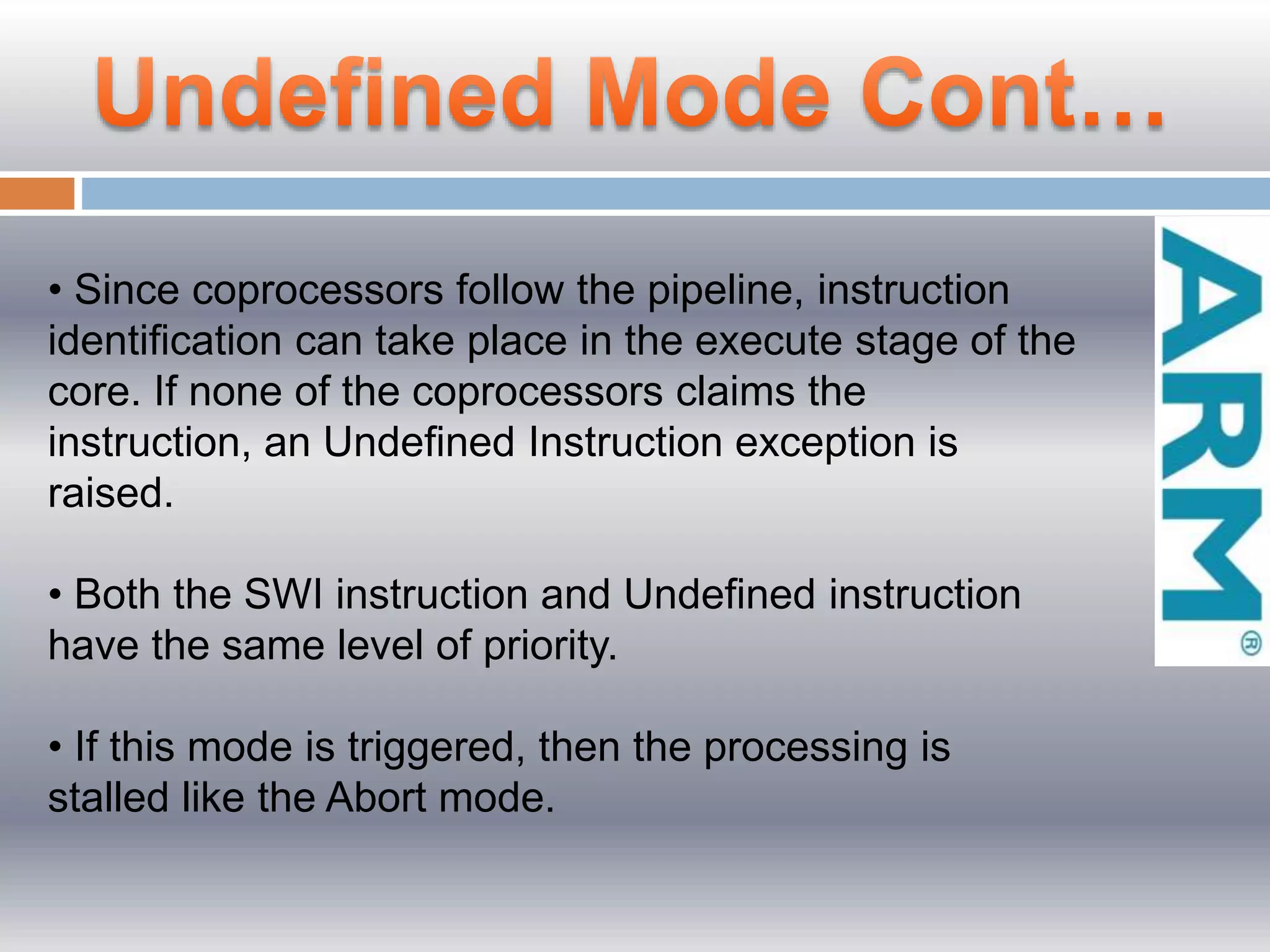 • Since coprocessors follow the pipeline, instruction
identiﬁcation can take place in the execute stage of the
core. If none of the coprocessors claims the
instruction, an Undeﬁned Instruction exception is
raised.
• Both the SWI instruction and Undeﬁned instruction
have the same level of priority.
• If this mode is triggered, then the processing is
stalled like the Abort mode.
 