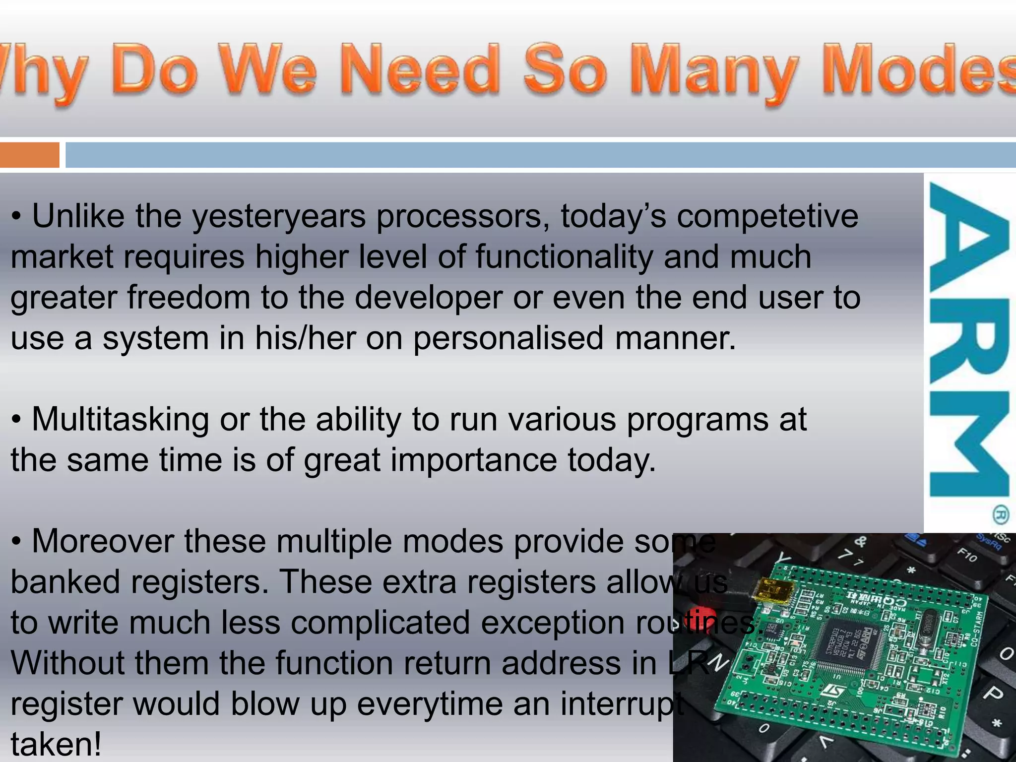 • Unlike the yesteryears processors, today’s competetive
market requires higher level of functionality and much
greater freedom to the developer or even the end user to
use a system in his/her on personalised manner.
• Multitasking or the ability to run various programs at
the same time is of great importance today.
• Moreover these multiple modes provide some
banked registers. These extra registers allow us
to write much less complicated exception routines.
Without them the function return address in LR
register would blow up everytime an interrupt
taken!
 