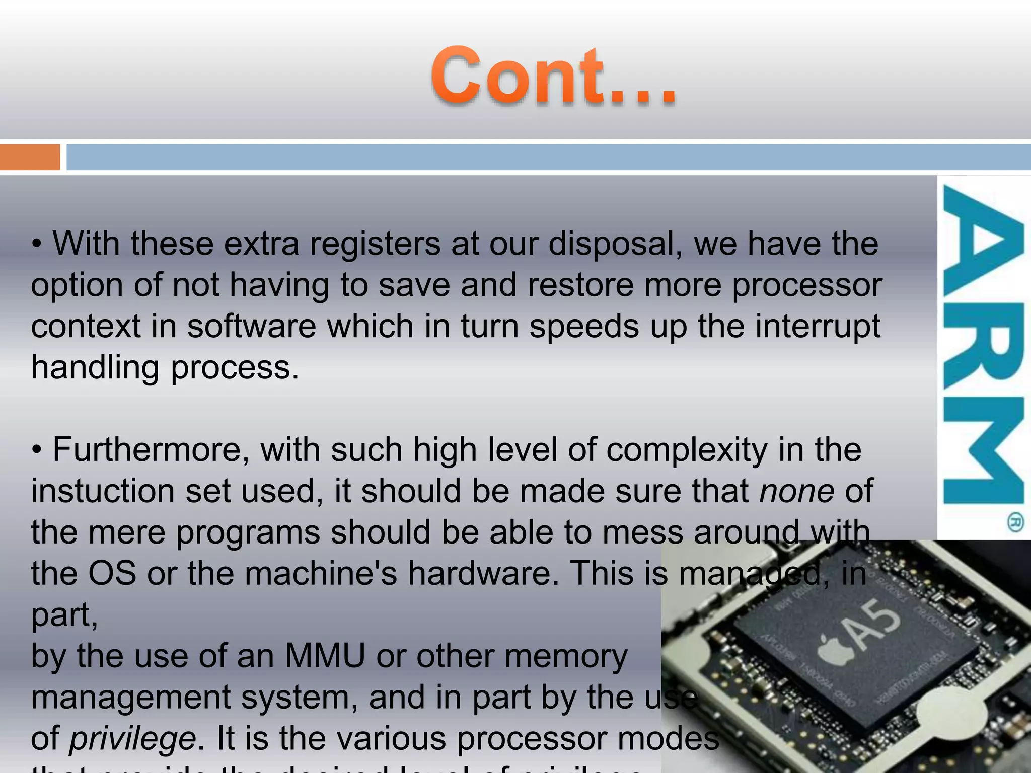 • With these extra registers at our disposal, we have the
option of not having to save and restore more processor
context in software which in turn speeds up the interrupt
handling process.
• Furthermore, with such high level of complexity in the
instuction set used, it should be made sure that none of
the mere programs should be able to mess around with
the OS or the machine's hardware. This is managed, in
part,
by the use of an MMU or other memory
management system, and in part by the use
of privilege. It is the various processor modes
 