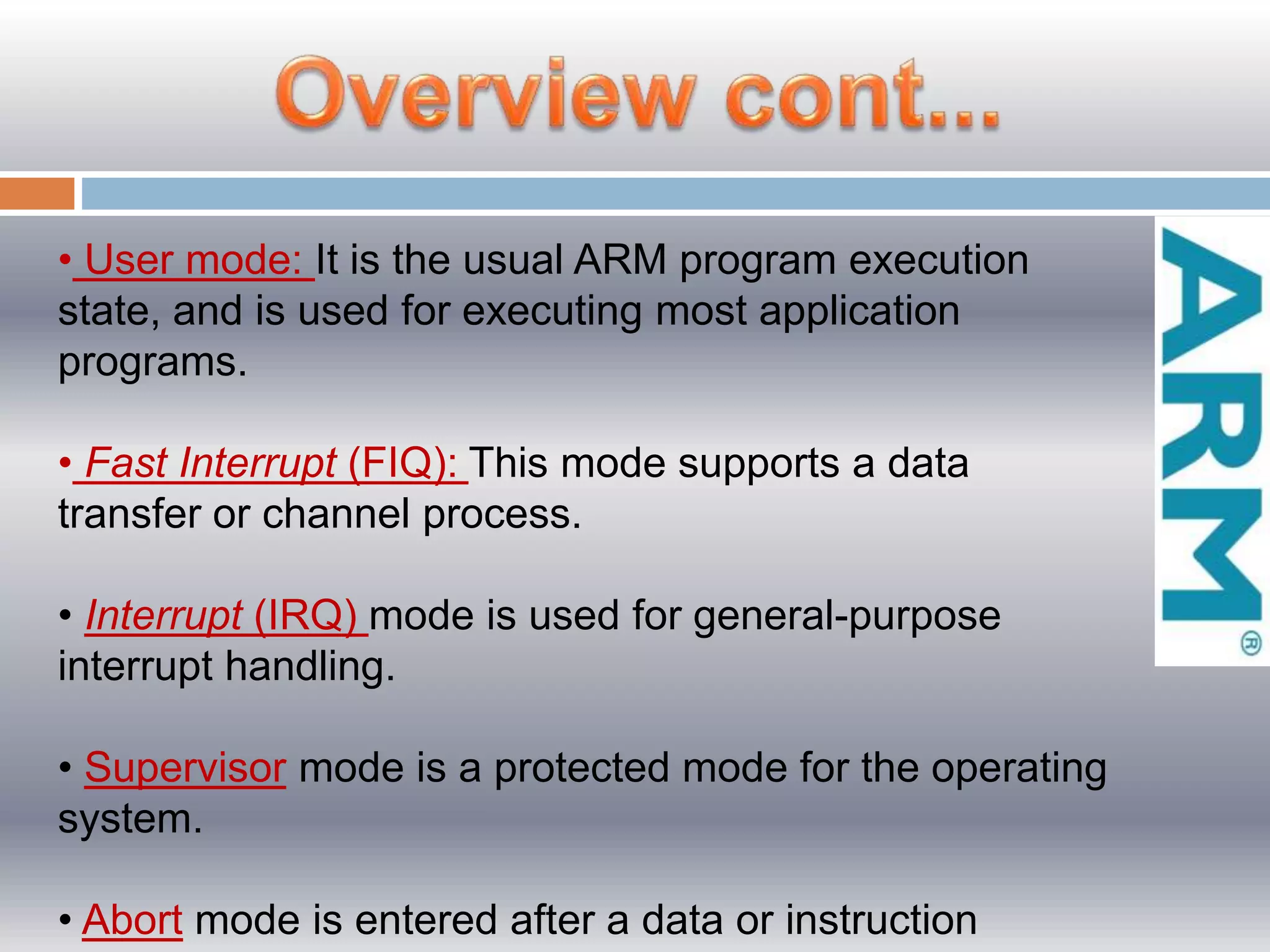 • User mode: It is the usual ARM program execution
state, and is used for executing most application
programs.
• Fast Interrupt (FIQ): This mode supports a data
transfer or channel process.
• Interrupt (IRQ) mode is used for general-purpose
interrupt handling.
• Supervisor mode is a protected mode for the operating
system.
• Abort mode is entered after a data or instruction
 