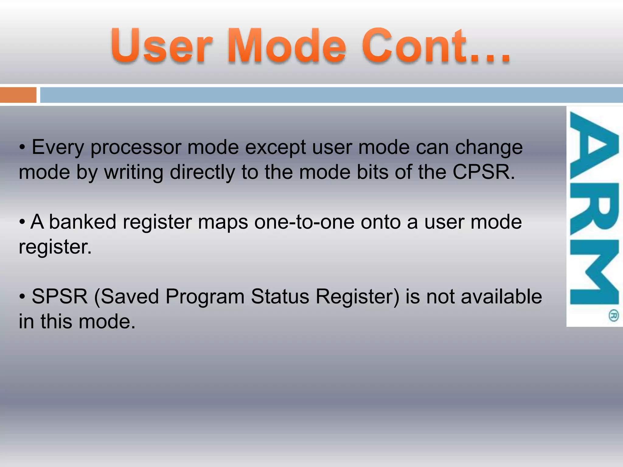 • Every processor mode except user mode can change
mode by writing directly to the mode bits of the CPSR.
• A banked register maps one-to-one onto a user mode
register.
• SPSR (Saved Program Status Register) is not available
in this mode.
 