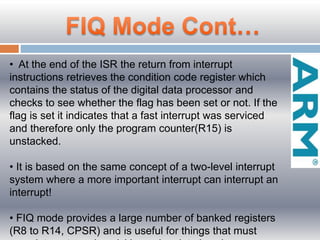 • At the end of the ISR the return from interrupt
instructions retrieves the condition code register which
contains the status of the digital data processor and
checks to see whether the flag has been set or not. If the
flag is set it indicates that a fast interrupt was serviced
and therefore only the program counter(R15) is
unstacked.
• It is based on the same concept of a two-level interrupt
system where a more important interrupt can interrupt an
interrupt!
• FIQ mode provides a large number of banked registers
(R8 to R14, CPSR) and is useful for things that must
 